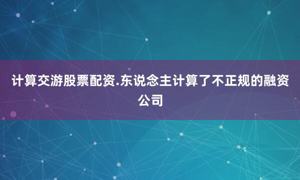 计算交游股票配资.东说念主计算了不正规的融资公司