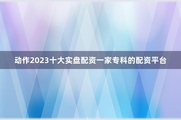 动作2023十大实盘配资一家专科的配资平台