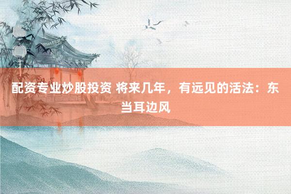 配资专业炒股投资 将来几年，有远见的活法：东当耳边风