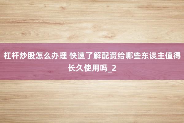 杠杆炒股怎么办理 快速了解配资给哪些东谈主值得长久使用吗_2