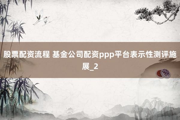 股票配资流程 基金公司配资ppp平台表示性测评施展_2