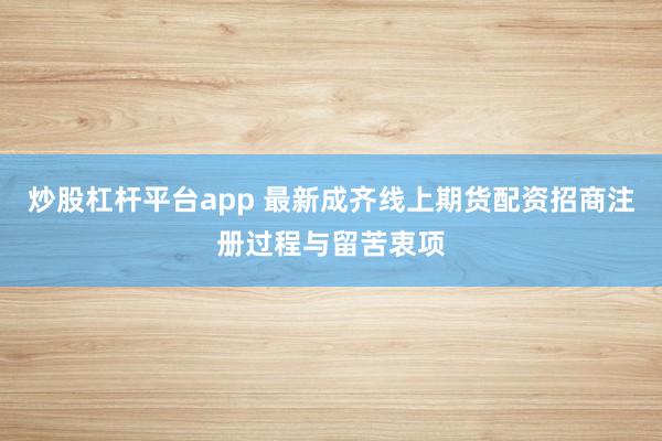 炒股杠杆平台app 最新成齐线上期货配资招商注册过程与留苦衷项