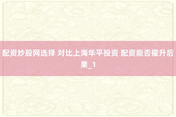 配资炒股网选择 对比上海华平投资 配资能否擢升后果_1