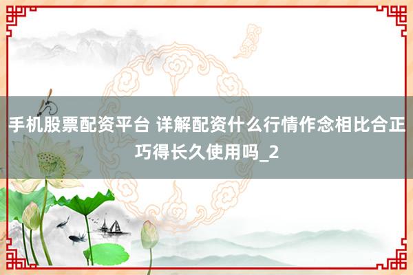 手机股票配资平台 详解配资什么行情作念相比合正巧得长久使用吗_2