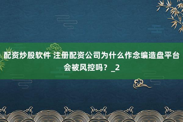 配资炒股软件 注册配资公司为什么作念编造盘平台会被风控吗？_2
