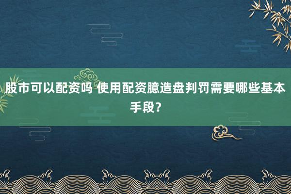 股市可以配资吗 使用配资臆造盘判罚需要哪些基本手段？