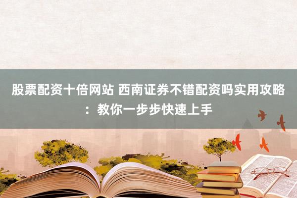 股票配资十倍网站 西南证券不错配资吗实用攻略：教你一步步快速上手