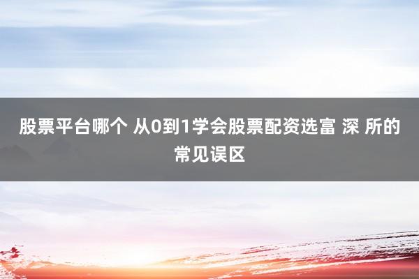 股票平台哪个 从0到1学会股票配资选富 深 所的常见误区