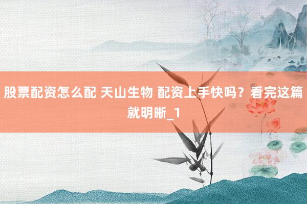 股票配资怎么配 天山生物 配资上手快吗？看完这篇就明晰_1