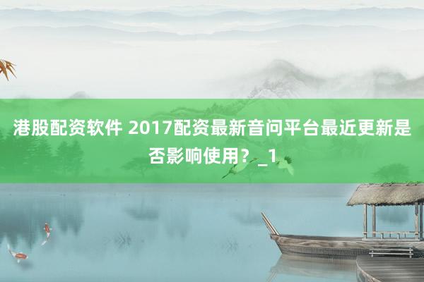 港股配资软件 2017配资最新音问平台最近更新是否影响使用？_1