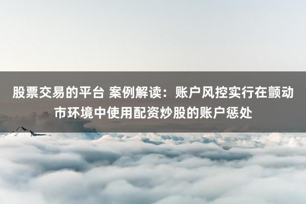 股票交易的平台 案例解读：账户风控实行在颤动市环境中使用配资炒股的账户惩处