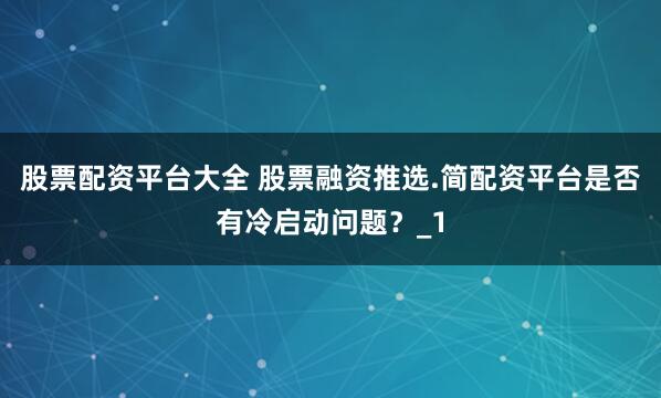 股票配资平台大全 股票融资推选.简配资平台是否有冷启动问题？_1