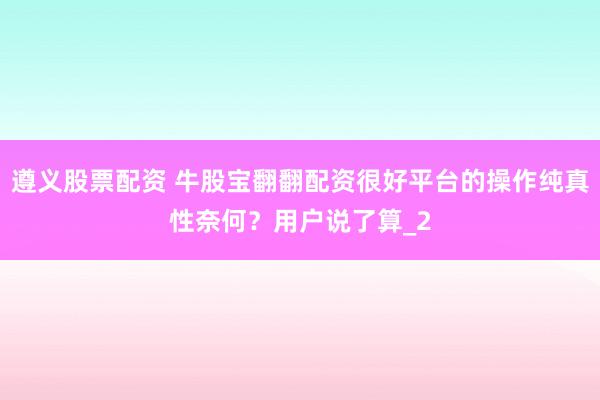 遵义股票配资 牛股宝翻翻配资很好平台的操作纯真性奈何？用户说了算_2
