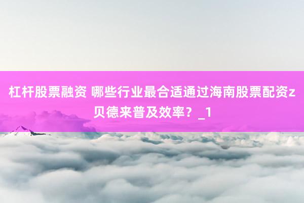杠杆股票融资 哪些行业最合适通过海南股票配资z贝德来普及效率？_1